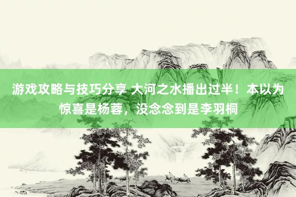 游戏攻略与技巧分享 大河之水播出过半！本以为惊喜是杨蓉，没念念到是李羽桐