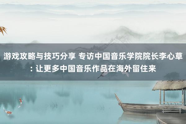 游戏攻略与技巧分享 专访中国音乐学院院长李心草: 让更多中国音乐作品在海外留住来