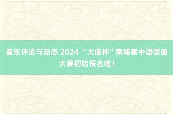 音乐评论与动态 2024 “大使杯”柬埔寨中语歌曲大赛初始报名啦！