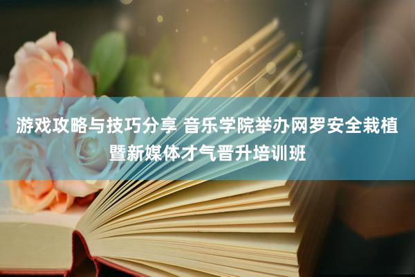 游戏攻略与技巧分享 音乐学院举办网罗安全栽植暨新媒体才气晋升培训班