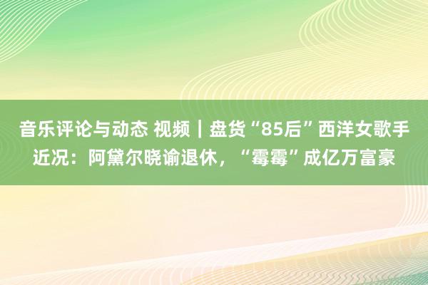 音乐评论与动态 视频｜盘货“85后”西洋女歌手近况：阿黛尔晓谕退休，“霉霉”成亿万富豪