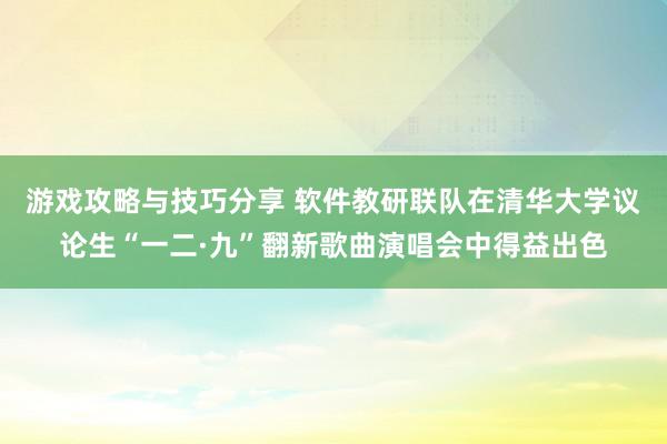 游戏攻略与技巧分享 软件教研联队在清华大学议论生“一二·九”翻新歌曲演唱会中得益出色