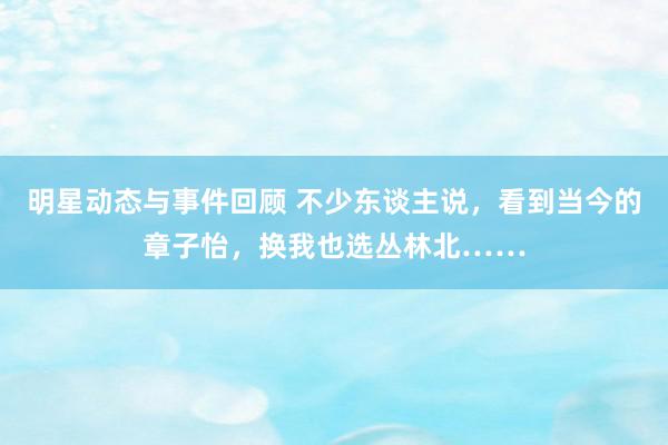 明星动态与事件回顾 不少东谈主说，看到当今的章子怡，换我也选丛林北……