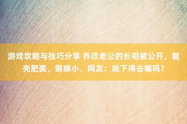 游戏攻略与技巧分享 乔欣老公的长相被公开，躯壳肥美，眼睛小，网友：能下得去嘴吗？