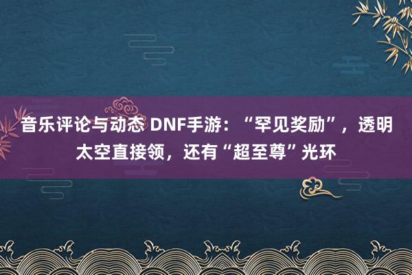 音乐评论与动态 DNF手游：“罕见奖励”，透明太空直接领，还有“超至尊”光环