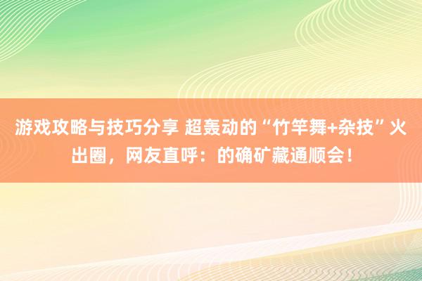 游戏攻略与技巧分享 超轰动的“竹竿舞+杂技”火出圈，网友直呼：的确矿藏通顺会！