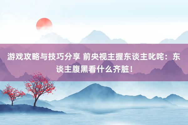 游戏攻略与技巧分享 前央视主握东谈主叱咤：东谈主腹黑看什么齐脏！