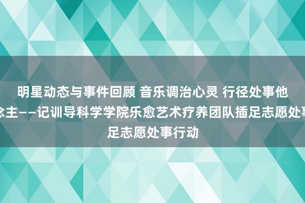 明星动态与事件回顾 音乐调治心灵 行径处事他东说念主——记训导科学学院乐愈艺术疗养团队插足志愿处事行动