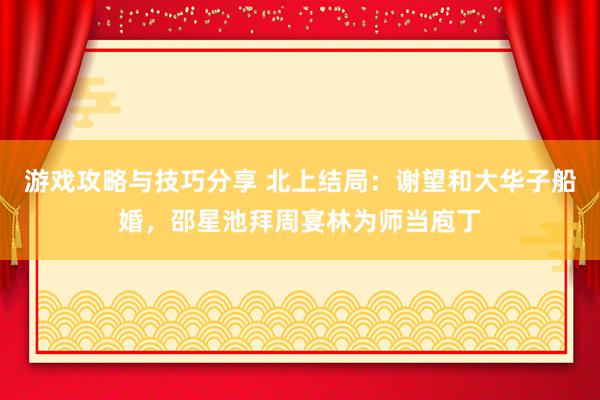 游戏攻略与技巧分享 北上结局：谢望和大华子船婚，邵星池拜周宴林为师当庖丁