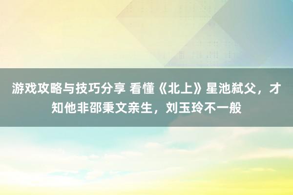 游戏攻略与技巧分享 看懂《北上》星池弑父，才知他非邵秉文亲生，刘玉玲不一般