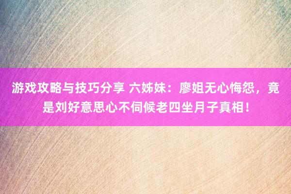 游戏攻略与技巧分享 六姊妹：廖姐无心悔怨，竟是刘好意思心不伺候老四坐月子真相！