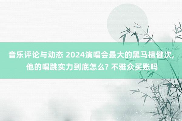 音乐评论与动态 2024演唱会最大的黑马檀健次, 他的唱跳实力到底怎么? 不雅众买账吗