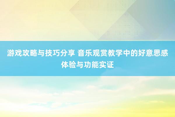 游戏攻略与技巧分享 音乐观赏教学中的好意思感体验与功能实证