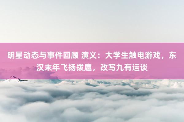 明星动态与事件回顾 演义：大学生触电游戏，东汉末年飞扬拨扈，改写九有运谈