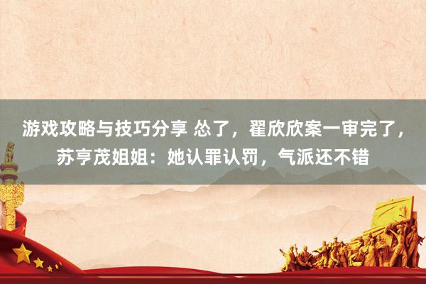 游戏攻略与技巧分享 怂了，翟欣欣案一审完了，苏亨茂姐姐：她认罪认罚，气派还不错