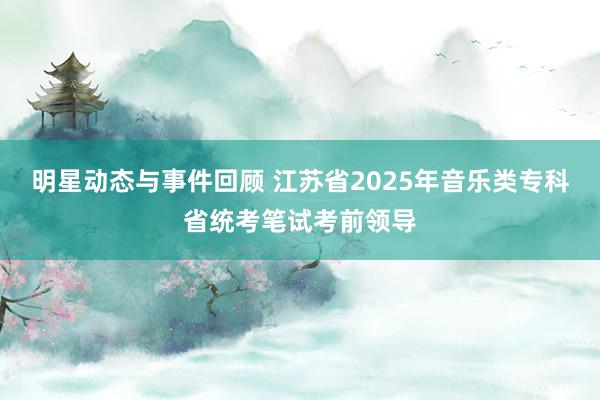 明星动态与事件回顾 江苏省2025年音乐类专科省统考笔试考前领导